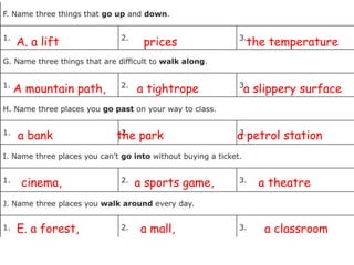 A. a lift prices the temperature
A mountain path, a tightrope a slippery surface
a bank the park a petrol station
cinema, a sports game, a theatre
E. a forest, a mall, a classroom
 