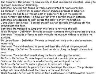 Run Towards = Definition: To move quickly on foot in a specific direction, usually to
approach someone or something.
Sentence: She saw her friend in trouble and started to run towards him.
Go Through = Definition: To experience or endure a process or situation.
Sentence: He had to go through a lot of paperwork to get the approval.
Walk Across = Definition: To move on foot over a certain area or distance.
Sentence: She decided to walk across the park to enjoy the fresh air.
Jump Over = Definition: To propel oneself over an obstacle by pushing off the
ground with the feet.
Sentence: He managed to jump over the fence to retrieve the ball.
Walk Through = Definition: To guide or escort someone through a process or place.
Sentence: The guide offered to walk through the museum with us to explain the
exhibits.
Go Up and Down = Definition: To move or travel vertically or in a similar manner,
repeatedly.
Sentence: The children loved to go up and down the slide at the playground.
Walk Along = Definition: To move on foot beside or along the length of a certain
area.
Sentence: They decided to walk along the beach and enjoy the sunset.
Go Past = Definition: To move beyond or ahead of a certain point or person.
Sentence: He didn’t realize he needed to stop and went past the turn.
Go Into = Definition: To enter a place or to delve into a topic.
Sentence: She decided to go into the store to escape the rain, or, The professor
will go into more detail about the theory in the next lecture.
Walk Around = Definition: To move on foot, exploring or circulating within an area.
 