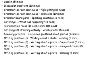 • Lead in (5 mins)
• Discussion questions (10 mins)
• Grammar (2) Past continuous – highlighting (5 mins)
• Grammar (2) Past continuous – exercises (10 mins)
• Grammar board game – speaking practice (15 mins)
• Listening (1) What was happening? (5 mins)
• Pronunciation focus (1) weak forms (10 mins)
• Listening (2) Ordering activity – which photos (5 mins)
• Speaking practice – discussion questions about photos (10 mins)
• Writing practice (1) – Writing about a photo – reading (5 mins)
• Writing practice (2) – Writing about a photo – Prepositions (5 mins)
• Writing practice (3) – Writing about a photo – paragraph topics (5
mins)
• Writing practice (3) – Writing about a photo – planning (5 mins)
 