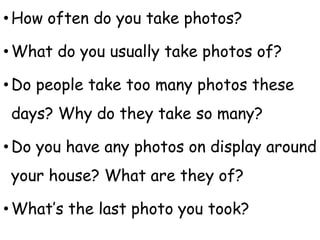 •How often do you take photos?
•What do you usually take photos of?
•Do people take too many photos these
days? Why do they take so many?
•Do you have any photos on display around
your house? What are they of?
•What’s the last photo you took?
 