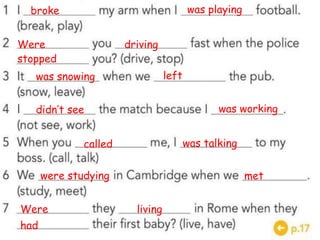broke was playing
Were driving
stopped
was snowing left
didn’t see was working
called was talking
were studying met
Were living
had
 