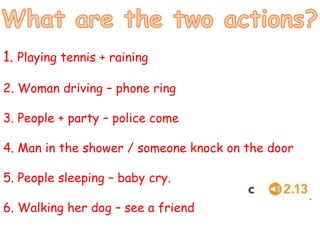 1. Playing tennis + raining
2. Woman driving – phone ring
3. People + party – police come
4. Man in the shower / someone knock on the door
5. People sleeping – baby cry.
6. Walking her dog – see a friend
 