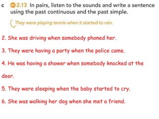 2. She was driving when somebody phoned her.
3. They were having a party when the police came.
4. He was having a shower when somebody knocked at the
door.
5. They were sleeping when the baby started to cry.
6. She was walking her dog when she met a friend.
 