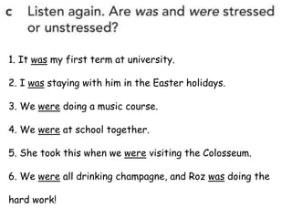 1. It was my first term at university.
2. I was staying with him in the Easter holidays.
3. We were doing a music course.
4. We were at school together.
5. She took this when we were visiting the Colosseum.
6. We were all drinking champagne, and Roz was doing the
hard work!
 