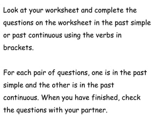 Look at your worksheet and complete the
questions on the worksheet in the past simple
or past continuous using the verbs in
brackets.
For each pair of questions, one is in the past
simple and the other is in the past
continuous. When you have finished, check
the questions with your partner.
 