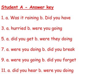 Student A - Answer key
1. a. Was it raining b. Did you have
3. a. hurried b. were you going
5. a. did you get b. were they doing
7. a. were you doing b. did you break
9. a. were you going b. did you forget
11. a. did you hear b. were you doing
 