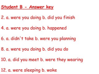 Student B - Answer key
2. a. were you doing b. did you finish
4. a. were you doing b. happened
6. a. didn't take b. were you planning
8. a. were you doing b. did you do
10. a. did you meet b. were they wearing
12. a. were sleeping b. woke
 
