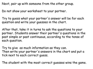 Next, pair up with someone from the other group.
Do not show your worksheet to your partner.
Try to guess what your partner's answer will be for each
question and write your guesses in the chart.
After that, take it in turns to ask the questions to your
partner. Students answer their partner's questions in the
past simple or past continuous, according to the tense of
each question.
Try to give as much information as they can.
Then write your partner's answers in the chart and put a
tick next to each correct guess.
The student with the most correct guesses wins the game.
 