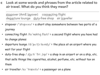• stopover /'stɒpəʊvə/ = a short stay somewhere between two parts of a
journey
• connecting flight /kə'nektɪŋ flaɪt/ = a second flight where you have had
to change planes
• departure lounge /dɪ'pɑːtʃə laʊndʒ/ = the place at an airport where you
wait for your flight
• duty-free shop /ˌdjuːti 'friː ʃɒp/ = a shop in an airport or on a ship, etc.
that sells things like cigarettes, alcohol, perfume, etc. without tax on
them
• air traveller /eə 'trævələ/ = a passenger on a plane
 