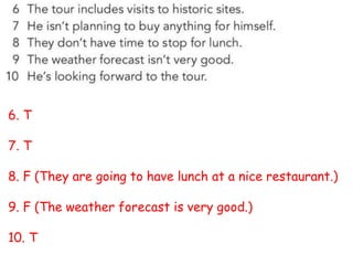 6. T
7. T
8. F (They are going to have lunch at a nice restaurant.)
9. F (The weather forecast is very good.)
10. T
 