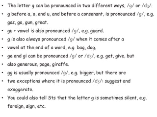 • The letter g can be pronounced in two different ways, /g/ or /dʒ/.
• g before a, o, and u, and before a consonant, is pronounced /g/, e.g.
gas, go, gun, great.
• gu + vowel is also pronounced /g/, e.g. guard.
• g is also always pronounced /g/ when it comes after a
• vowel at the end of a word, e.g. bag, dog.
• ge and gi can be pronounced /g/ or /dʒ/, e.g. get, give, but
• also generous, page, giraffe.
• gg is usually pronounced /g/, e.g. bigger, but there are
• two exceptions where it is pronounced /dʒ/: suggest and
exaggerate.
• You could also tell Sts that the letter g is sometimes silent, e.g.
foreign, sign, etc.
 