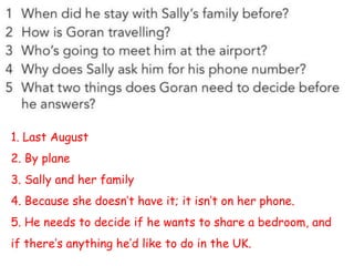 1. Last August
2. By plane
3. Sally and her family
4. Because she doesn’t have it; it isn’t on her phone.
5. He needs to decide if he wants to share a bedroom, and
if there’s anything he’d like to do in the UK.
 