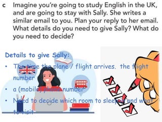 Details to give Sally:
• The time the plane / flight arrives. the flight
number
• a (mobile) phone number
• Need to decide which room to sleep in and what
to visit
 