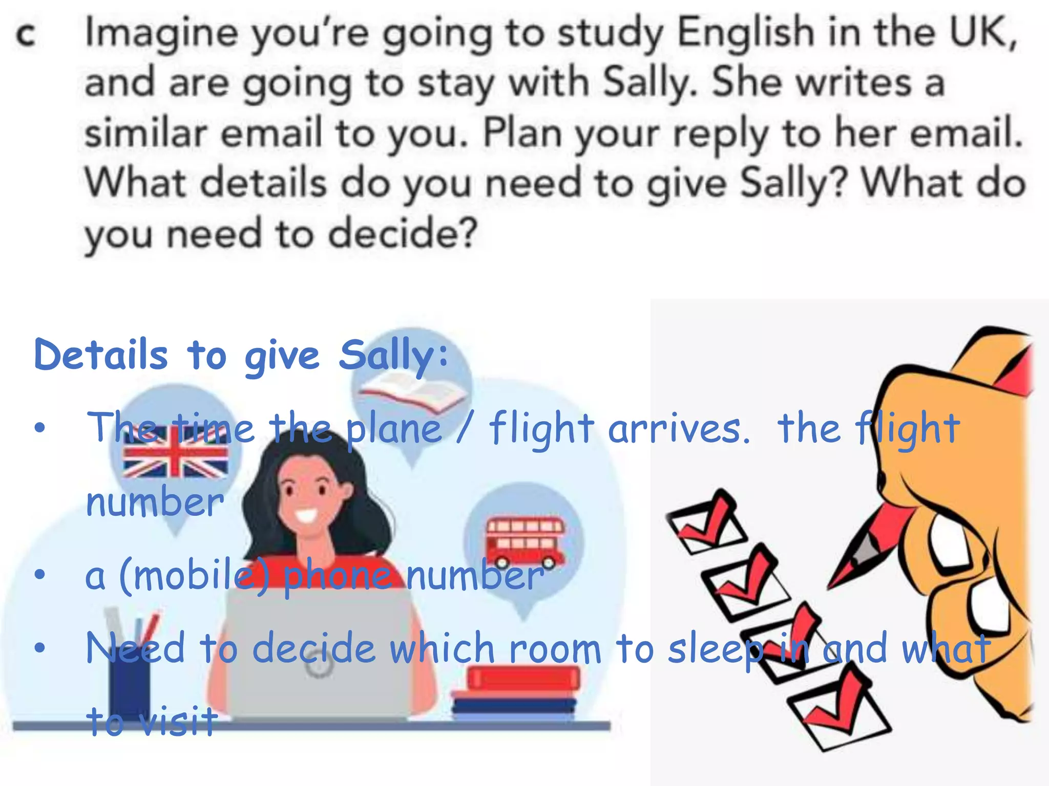 Details to give Sally:
• The time the plane / flight arrives. the flight
number
• a (mobile) phone number
• Need to decide which room to sleep in and what
to visit
 