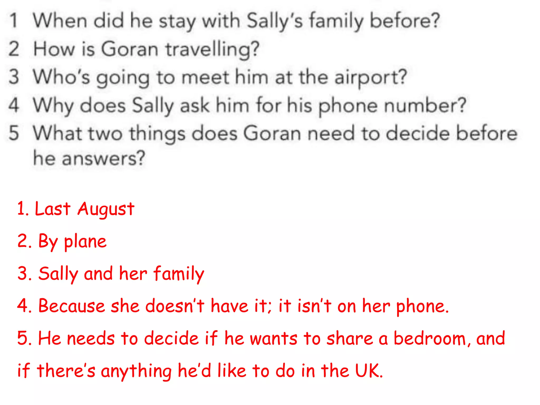 1. Last August
2. By plane
3. Sally and her family
4. Because she doesn’t have it; it isn’t on her phone.
5. He needs to decide if he wants to share a bedroom, and
if there’s anything he’d like to do in the UK.
 