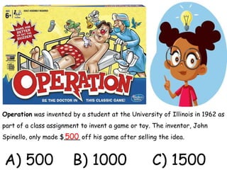 Operation was invented by a student at the University of Illinois in 1962 as
part of a class assignment to invent a game or toy. The inventor, John
Spinello, only made $____ off his game after selling the idea.
500
A) 500 B) 1000 C) 1500
 