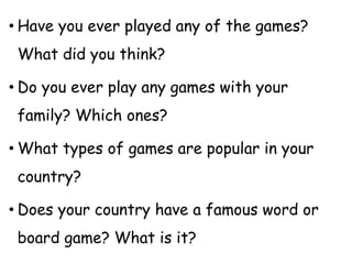 • Have you ever played any of the games?
What did you think?
• Do you ever play any games with your
family? Which ones?
• What types of games are popular in your
country?
• Does your country have a famous word or
board game? What is it?
 