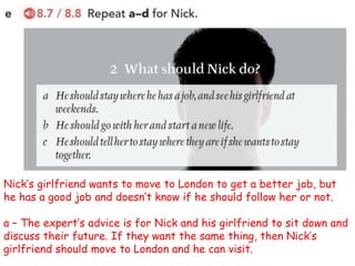Nick’s girlfriend wants to move to London to get a better job, but
he has a good job and doesn’t know if he should follow her or not.
a – The expert’s advice is for Nick and his girlfriend to sit down and
discuss their future. If they want the same thing, then Nick’s
girlfriend should move to London and he can visit.
 