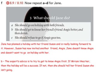 Jane has planned a holiday with her friend Susan and is really looking forward to
it. However, Susan has now invited another friend, Angie. Jane doesn’t know Angie
and doesn’t want to go on holiday with her.
b – The expert’s advice is to try to get to know Angie first. If Miriam likes her,
then the holiday will be a success. If not, then she should tell her friend Susan she
isn’t going.
 