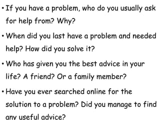 • If you have a problem, who do you usually ask
for help from? Why?
• When did you last have a problem and needed
help? How did you solve it?
• Who has given you the best advice in your
life? A friend? Or a family member?
• Have you ever searched online for the
solution to a problem? Did you manage to find
any useful advice?
 