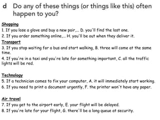 Shopping
1. If you lose a glove and buy a new pair,... D. you'll find the lost one.
2. If you order something online,... H. you'll be out when they deliver it.
Transport
3. If you stop waiting for a bus and start walking, B. three will come at the same
time.
4. If you're in a taxi and you're late for something important, C. all the traffic
lights will be red.
Technology
5. If a technician comes to fix your computer, A. it will immediately start working.
6. If you need to print a document urgently, F. the printer won't have any paper.
Air travel
7. If you get to the airport early, E. your flight will be delayed.
8. If you're late for your flight, G. there'll be a long queue at security.
 