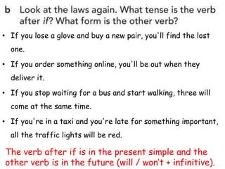 • If you lose a glove and buy a new pair, you'll find the lost
one.
• If you order something online, you'll be out when they
deliver it.
• If you stop waiting for a bus and start walking, three will
come at the same time.
• If you're in a taxi and you're late for something important,
all the traffic lights will be red.
The verb after if is in the present simple and the
other verb is in the future (will / won’t + infinitive).
 