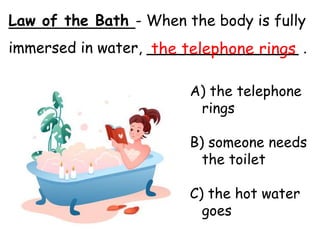 Law of the Bath - When the body is fully
immersed in water, ________________ .
A) the telephone
rings
B) someone needs
the toilet
C) the hot water
goes
the telephone rings
 