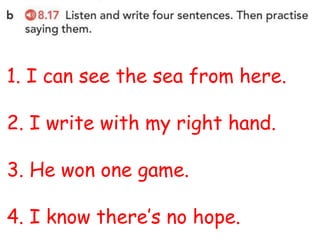 1. I can see the sea from here.
2. I write with my right hand.
3. He won one game.
4. I know there’s no hope.
 