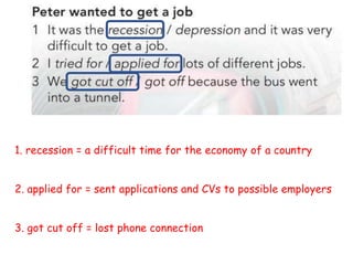 1. recession = a difficult time for the economy of a country
2. applied for = sent applications and CVs to possible employers
3. got cut off = lost phone connection
 