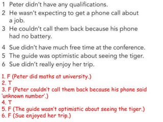 1. F (Peter did maths at university.)
2. T
3. F (Peter couldn’t call them back because his phone said
‘unknown number’.)
4. T
5. F (The guide wasn’t optimistic about seeing the tiger.)
6. F (Sue enjoyed her trip.)
 