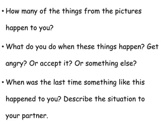 • How many of the things from the pictures
happen to you?
• What do you do when these things happen? Get
angry? Or accept it? Or something else?
• When was the last time something like this
happened to you? Describe the situation to
your partner.
 