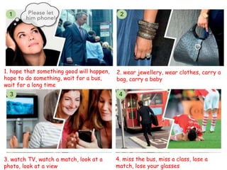1. hope that something good will happen,
hope to do something, wait for a bus,
wait for a long time
2. wear jewellery, wear clothes, carry a
bag, carry a baby
3. watch TV, watch a match, look at a
photo, look at a view
4. miss the bus, miss a class, lose a
match, lose your glasses
 