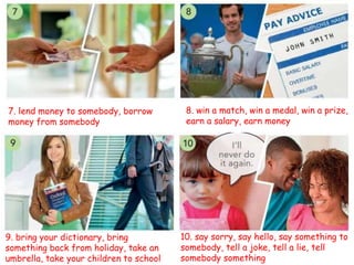 7. lend money to somebody, borrow
money from somebody
8. win a match, win a medal, win a prize,
earn a salary, earn money
9. bring your dictionary, bring
something back from holiday, take an
umbrella, take your children to school
10. say sorry, say hello, say something to
somebody, tell a joke, tell a lie, tell
somebody something
 