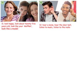 12. hear a noise, hear the door bell,
listen to music, listen to the radio
11. look happy, look about twenty-five
years old, look like your mother,
look like a model
 