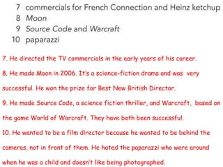 7. He directed the TV commercials in the early years of his career.
8. He made Moon in 2006. It’s a science-fiction drama and was very
successful. He won the prize for Best New British Director.
9. He made Source Code, a science fiction thriller, and Warcraft, based on
the game World of Warcraft. They have both been successful.
10. He wanted to be a film director because he wanted to be behind the
cameras, not in front of them. He hated the paparazzi who were around
when he was a child and doesn’t like being photographed.
 