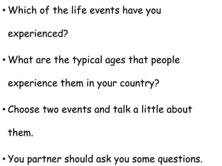 • Which of the life events have you
experienced?
• What are the typical ages that people
experience them in your country?
• Choose two events and talk a little about
them.
• You partner should ask you some questions.
 