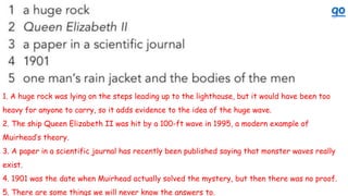 1. A huge rock was lying on the steps leading up to the lighthouse, but it would have been too
heavy for anyone to carry, so it adds evidence to the idea of the huge wave.
2. The ship Queen Elizabeth II was hit by a 100-ft wave in 1995, a modern example of
Muirhead’s theory.
3. A paper in a scientific journal has recently been published saying that monster waves really
exist.
4. 1901 was the date when Muirhead actually solved the mystery, but then there was no proof.
5. There are some things we will never know the answers to.
 