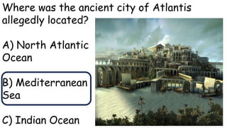Where was the ancient city of Atlantis
allegedly located?
A) North Atlantic
Ocean
B) Mediterranean
Sea
C) Indian Ocean
 