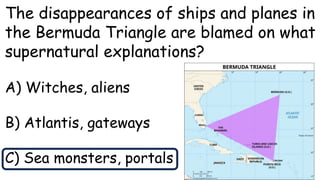 The disappearances of ships and planes in
the Bermuda Triangle are blamed on what
supernatural explanations?
A) Witches, aliens
B) Atlantis, gateways
C) Sea monsters, portals
 