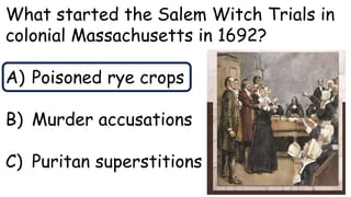 What started the Salem Witch Trials in
colonial Massachusetts in 1692?
A) Poisoned rye crops
B) Murder accusations
C) Puritan superstitions
 