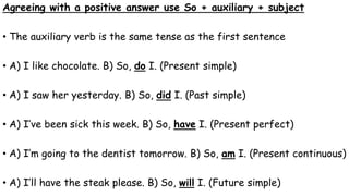 Agreeing with a positive answer use So + auxiliary + subject
• The auxiliary verb is the same tense as the first sentence
• A) I like chocolate. B) So, do I. (Present simple)
• A) I saw her yesterday. B) So, did I. (Past simple)
• A) I’ve been sick this week. B) So, have I. (Present perfect)
• A) I’m going to the dentist tomorrow. B) So, am I. (Present continuous)
• A) I’ll have the steak please. B) So, will I. (Future simple)
 