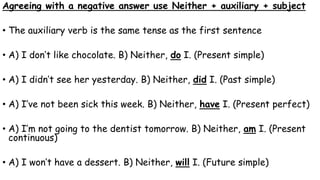 Agreeing with a negative answer use Neither + auxiliary + subject
• The auxiliary verb is the same tense as the first sentence
• A) I don’t like chocolate. B) Neither, do I. (Present simple)
• A) I didn’t see her yesterday. B) Neither, did I. (Past simple)
• A) I’ve not been sick this week. B) Neither, have I. (Present perfect)
• A) I’m not going to the dentist tomorrow. B) Neither, am I. (Present
continuous)
• A) I won’t have a dessert. B) Neither, will I. (Future simple)
 