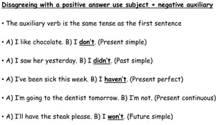 Disagreeing with a positive answer use subject + negative auxiliary
• The auxiliary verb is the same tense as the first sentence
• A) I like chocolate. B) I don’t. (Present simple)
• A) I saw her yesterday. B) I didn’t. (Past simple)
• A) I’ve been sick this week. B) I haven’t. (Present perfect)
• A) I’m going to the dentist tomorrow. B) I’m not. (Present continuous)
• A) I’ll have the steak please. B) I won’t. (Future simple)
 