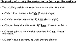 Disagreeing with a negative answer use subject + positive auxiliary
• The auxiliary verb is the same tense as the first sentence
• A) I don’t like chocolate. B) I do. (Present simple)
• A) I didn’t see her yesterday. B) I did. (Past simple)
• A) I’ve not been sick this week. B) I have. (Present perfect)
• A) I’m not going to the dentist tomorrow. B) I am. (Present
continuous)
• A) I won’t have a dessert. B) I will. (Future simple)
 