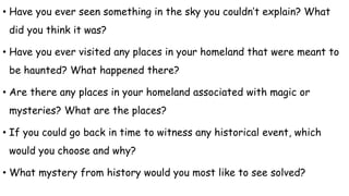 • Have you ever seen something in the sky you couldn’t explain? What
did you think it was?
• Have you ever visited any places in your homeland that were meant to
be haunted? What happened there?
• Are there any places in your homeland associated with magic or
mysteries? What are the places?
• If you could go back in time to witness any historical event, which
would you choose and why?
• What mystery from history would you most like to see solved?
 