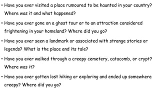 • Have you ever visited a place rumoured to be haunted in your country?
Where was it and what happened?
• Have you ever gone on a ghost tour or to an attraction considered
frightening in your homeland? Where did you go?
• Have you ever seen a landmark or associated with strange stories or
legends? What is the place and its tale?
• Have you ever walked through a creepy cemetery, catacomb, or crypt?
Where was it?
• Have you ever gotten lost hiking or exploring and ended up somewhere
creepy? Where did you go?
 