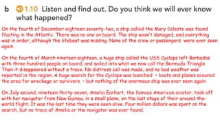 On the fourth of December eighteen seventy-two, a ship called the Mary Celeste was found
floating in the Atlantic. There was no one on board. The ship wasn’t damaged, and everything
was in order, although the lifeboat was missing. None of the crew or passengers were ever seen
again.
On the fourth of March nineteen eighteen, a huge ship called the USS Cyclops left Barbados
with three hundred people on board, and sailed into what we now call the Bermuda Triangle.
Then it disappeared without a trace. No distress call was made, and no bad weather was
reported in the region. A huge search for the Cyclops was launched ・boats and planes scoured
the area for wreckage or survivors ・but nothing of the enormous ship was ever seen again.
On July second, nineteen thirty-seven, Amelia Earhart, the famous American aviator, took off
with her navigator from New Guinea, in a small plane, on the last stage of their around-the-
world flight. It was the last time they were seen alive. Four million dollars was spent on the
search, but no trace of Amelia or the navigator was ever found.
 