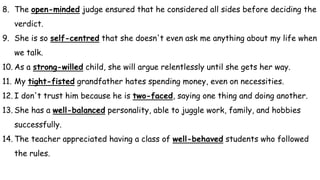 8. The open-minded judge ensured that he considered all sides before deciding the
verdict.
9. She is so self-centred that she doesn't even ask me anything about my life when
we talk.
10. As a strong-willed child, she will argue relentlessly until she gets her way.
11. My tight-fisted grandfather hates spending money, even on necessities.
12. I don't trust him because he is two-faced, saying one thing and doing another.
13. She has a well-balanced personality, able to juggle work, family, and hobbies
successfully.
14. The teacher appreciated having a class of well-behaved students who followed
the rules.
 