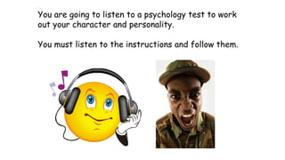 You are going to listen to a psychology test to work
out your character and personality.
You must listen to the instructions and follow them.
 