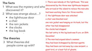 1 .There was nobody at the lighthouse. This was
discovered by the three new lighthouse keepers
who arrived at the island to relieve the men who
had been working there for three months.
2. the lighthouse door was unlocked
a chair was knocked over
one rain jacket was hanging on its hook, but the
other two had disappeared
the clocks had stopped
the last entry in the log book was 9 a.m. on 15th
December
3.The men had argued about a woman;
they had been kidnapped by German agents;
they had been carried away by a sea serpent, a
giant bird, or a boat full of ghosts.
 
